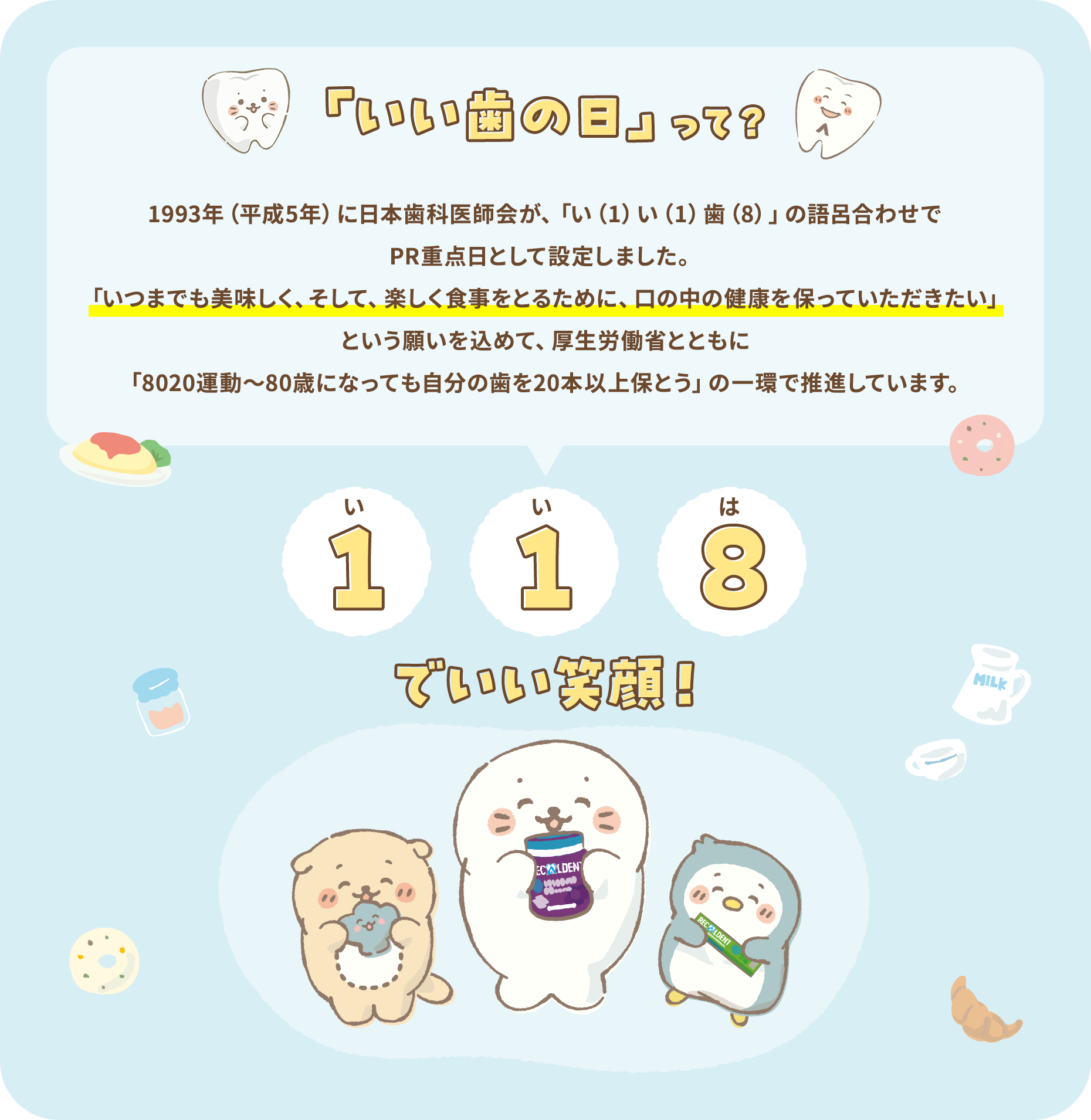 「いい歯の日」って？1993年（平成5年）に日本歯科医師会が、「い（1）い（1）歯（8）」の語呂合わせでPR重点日として設定しました。「いつまでも美味しく、そして、楽しく食事をとるために、口の中の健康を保っていただきたい」という願いを込めて、厚生労働省とともに「8020運動～80 歳になっても自分の歯を20本以上保とう」の一環で推進しています。 