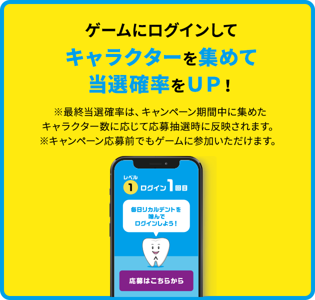 ゲームにログインしてキャラクターを集めて当選確率をＵＰ！※最終当選確率は、キャンペーン期間中に集めたキャラクター数に応じて応募抽選時に反映されます。※キャンペーン応募前でもゲームに参加いただけます。